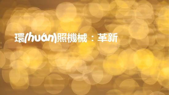 環(huán)照機械：革新之路，開啟智能制造新紀元！